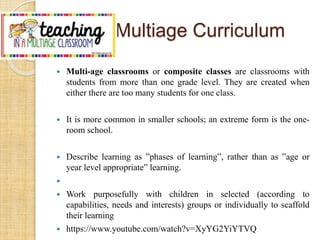 Multiage Curriculum 
 Multi-age classrooms or composite classes are classrooms with 
students from more than one grade level. They are created when 
either there are too many students for one class. 
 It is more common in smaller schools; an extreme form is the one-room 
school. 
 Describe learning as ”phases of learning”, rather than as ”age or 
year level appropriate” learning. 
 
 Work purposefully with children in selected (according to 
capabilities, needs and interests) groups or individually to scaffold 
their learning 
 https://www.youtube.com/watch?v=XyYG2YiYTVQ 
 