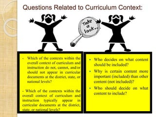 Questions Related to Curriculum Context: 
 Who decides on what content 
should be included? 
 Why is certain content more 
important (included) than other 
content (not included)? 
 Who should decide on what 
content to include? 
- Which of the contexts within the 
overall context of curriculum and 
instruction do not, cannot, and/or 
should not appear in curricular 
documents at the district, state, or 
national levels? 
- Which of the contexts within the 
overall context of curriculum and 
instruction typically appear in 
curricular documents at the district, 
state, or national levels? 
 