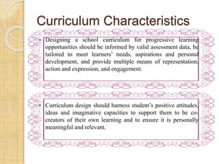 Curriculum Characteristics 
 Designing a school curriculum for progressive learning 
opportunities should be informed by valid assessment data, be 
tailored to meet learners’ needs, aspirations and personal 
development, and provide multiple means of representation, 
action and expression, and engagement. 
 Curriculum design should harness student’s positive attitudes, 
ideas and imaginative capacities to support them to be co-creators 
of their own learning and to ensure it is personally 
meaningful and relevant. 
 