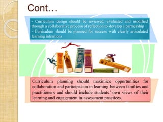 Cont… 
- Curriculum design should be reviewed, evaluated and modified 
through a collaborative process of reflection to develop a partnership 
- Curriculum should be planned for success with clearly articulated 
learning intentions 
Curriculum planning should maximize opportunities for 
collaboration and participation in learning between families and 
practitioners and should include students’ own views of their 
learning and engagement in assessment practices. 
 