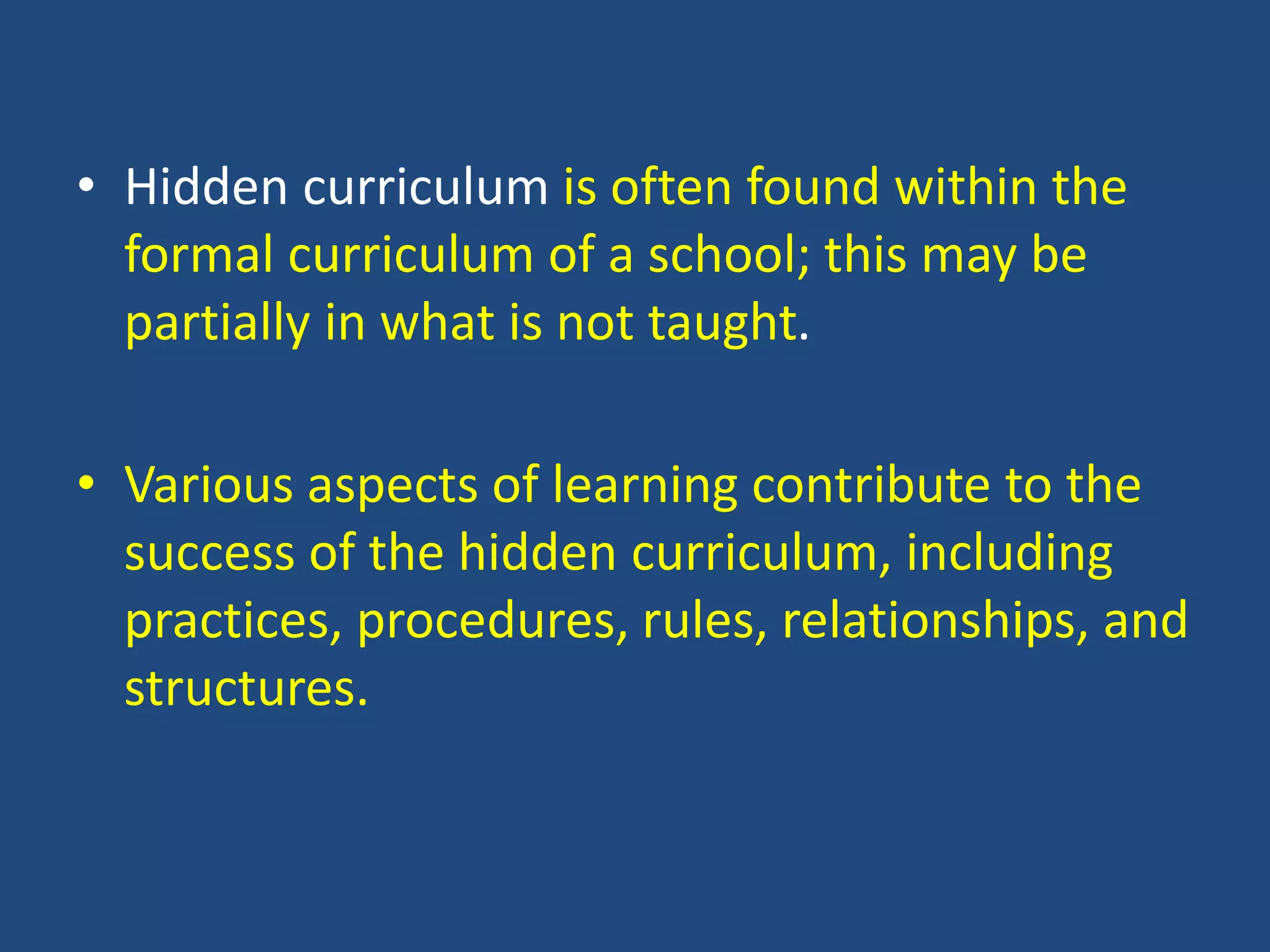 • Hidden curriculum is often found within the
formal curriculum of a school; this may be
partially in what is not taught.
• Various aspects of learning contribute to the
success of the hidden curriculum, including
practices, procedures, rules, relationships, and
structures.
 