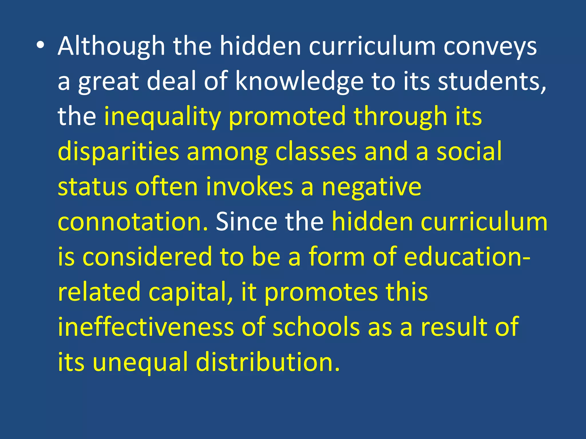 • Although the hidden curriculum conveys
a great deal of knowledge to its students,
the inequality promoted through its
disparities among classes and a social
status often invokes a negative
connotation. Since the hidden curriculum
is considered to be a form of education-
related capital, it promotes this
ineffectiveness of schools as a result of
its unequal distribution.
 