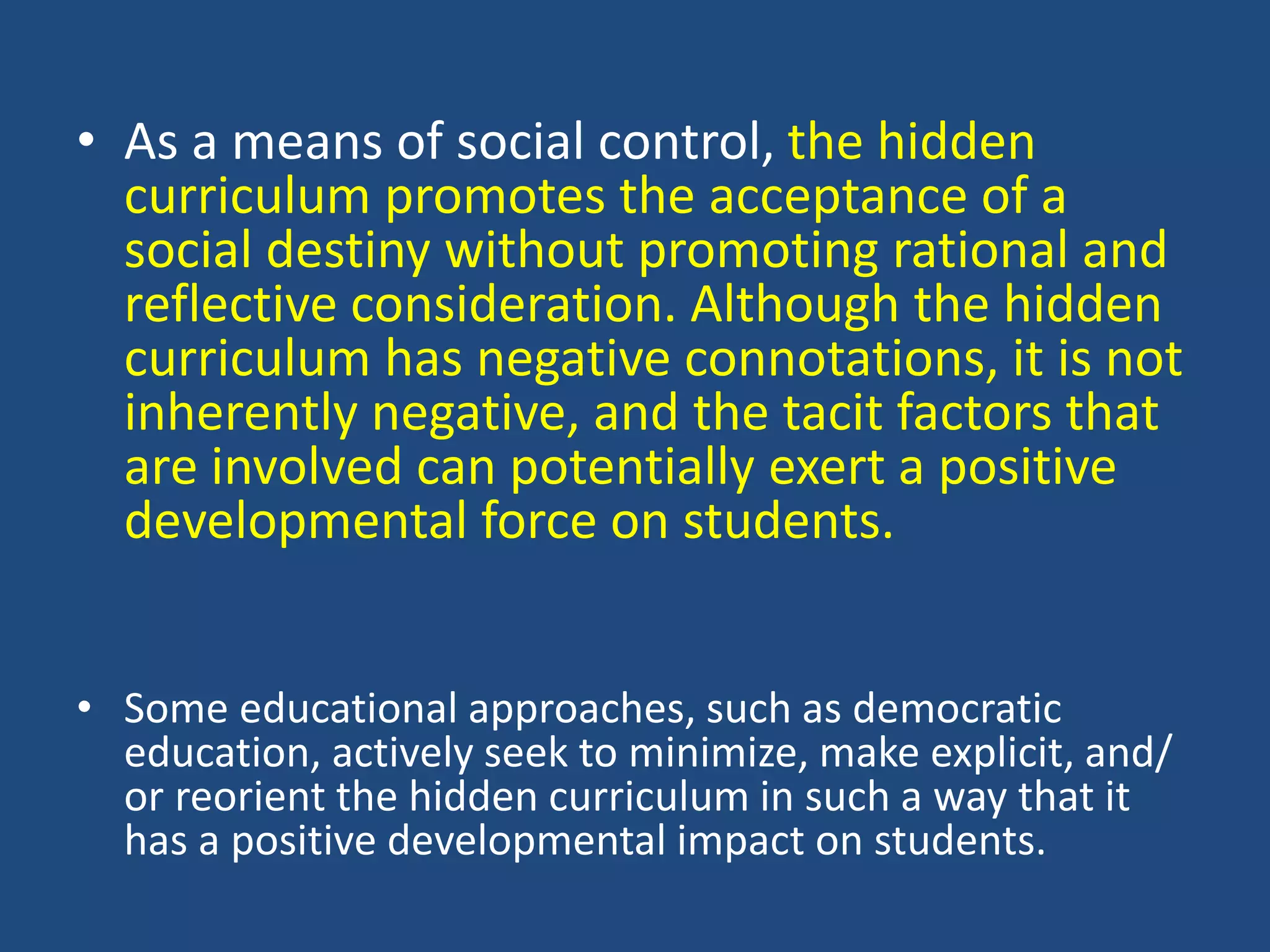 • As a means of social control, the hidden
curriculum promotes the acceptance of a
social destiny without promoting rational and
reflective consideration. Although the hidden
curriculum has negative connotations, it is not
inherently negative, and the tacit factors that
are involved can potentially exert a positive
developmental force on students.
• Some educational approaches, such as democratic
education, actively seek to minimize, make explicit, and/
or reorient the hidden curriculum in such a way that it
has a positive developmental impact on students.
 