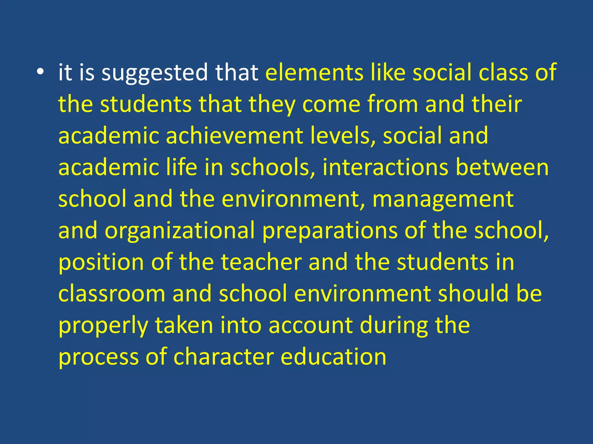 • it is suggested that elements like social class of
the students that they come from and their
academic achievement levels, social and
academic life in schools, interactions between
school and the environment, management
and organizational preparations of the school,
position of the teacher and the students in
classroom and school environment should be
properly taken into account during the
process of character education
 