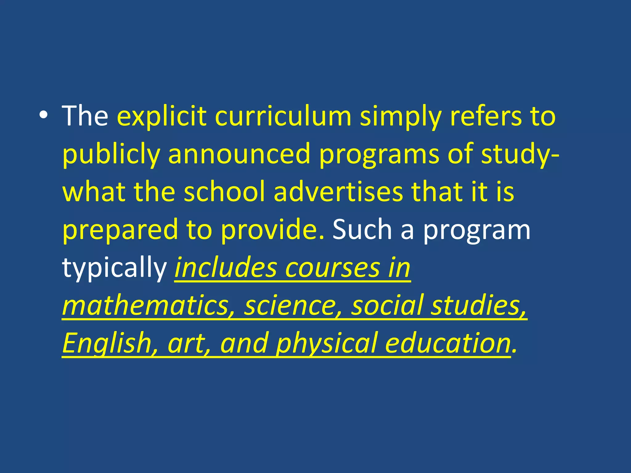 • The explicit curriculum simply refers to
publicly announced programs of study-
what the school advertises that it is
prepared to provide. Such a program
typically includes courses in
mathematics, science, social studies,
English, art, and physical education.
 