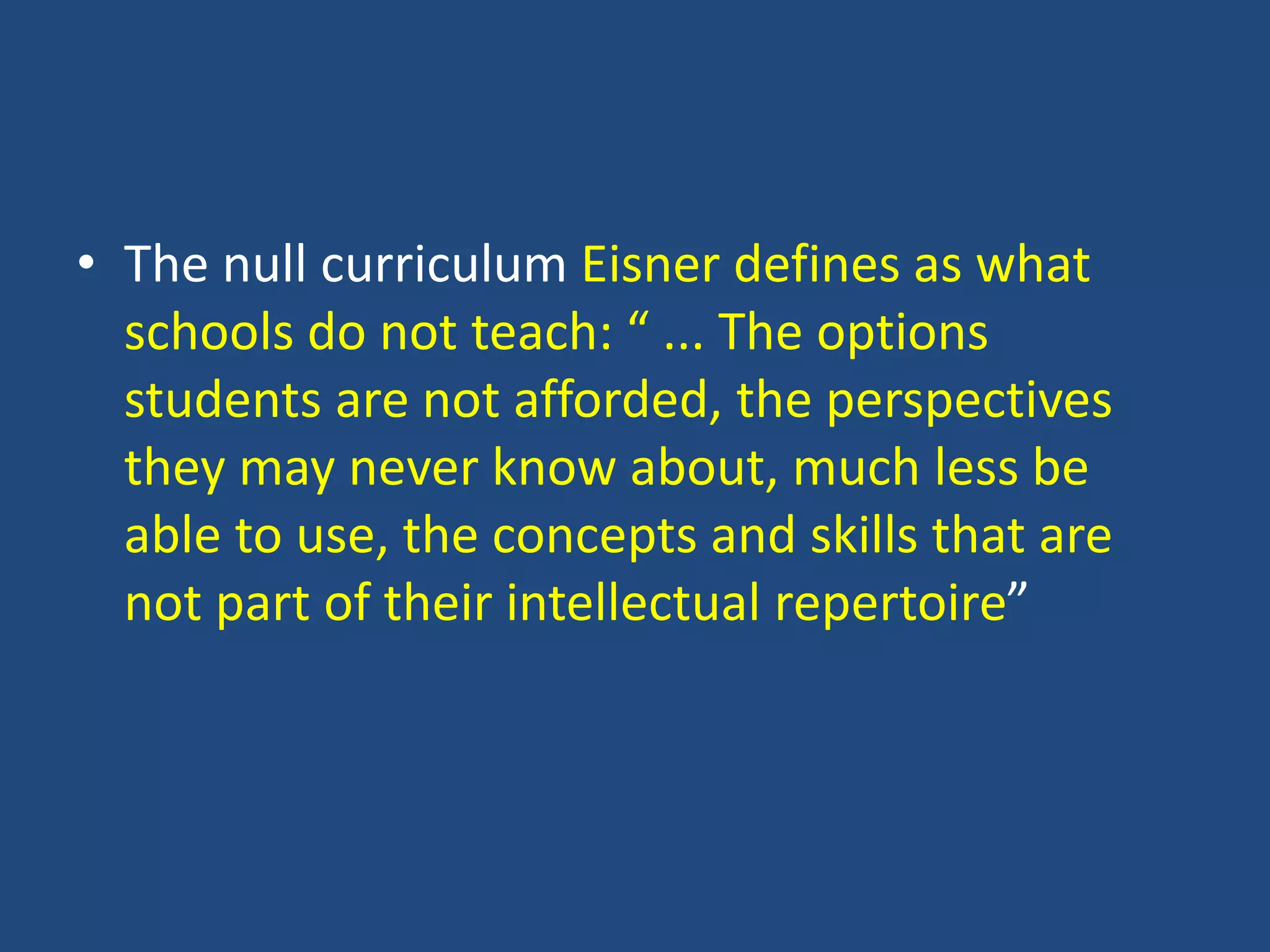 • The null curriculum Eisner defines as what
schools do not teach: “ ... The options
students are not afforded, the perspectives
they may never know about, much less be
able to use, the concepts and skills that are
not part of their intellectual repertoire”
 