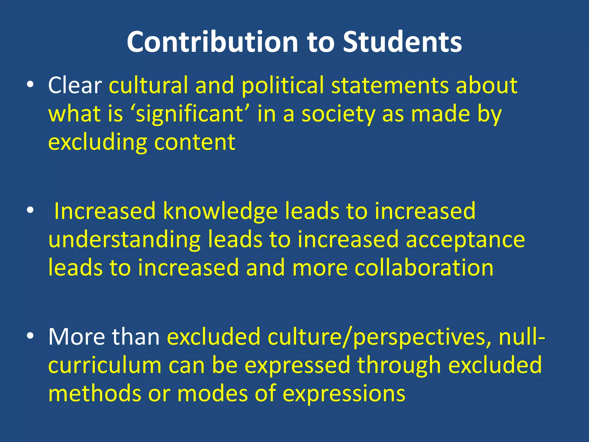 Contribution to Students
• Clear cultural and political statements about
what is ‘significant’ in a society as made by
excluding content
• Increased knowledge leads to increased
understanding leads to increased acceptance
leads to increased and more collaboration
• More than excluded culture/perspectives, null-
curriculum can be expressed through excluded
methods or modes of expressions
 