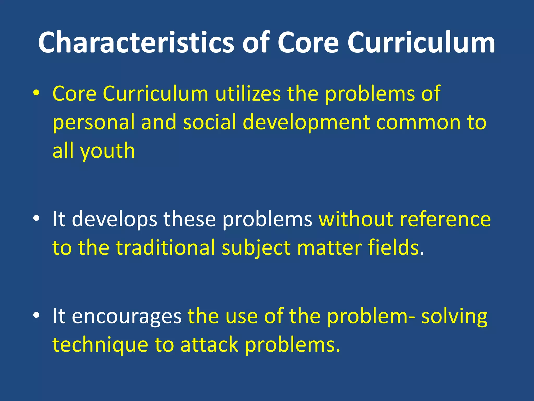 Characteristics of Core Curriculum
• Core Curriculum utilizes the problems of
personal and social development common to
all youth
• It develops these problems without reference
to the traditional subject matter fields.
• It encourages the use of the problem- solving
technique to attack problems.
 