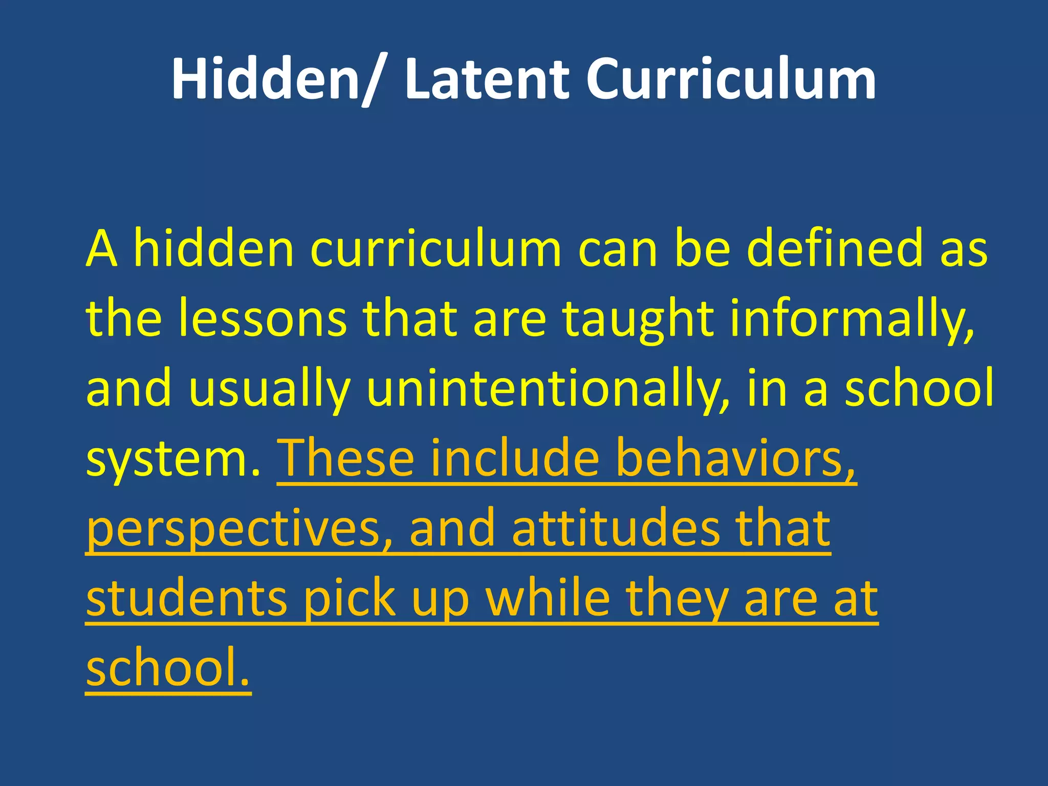 Hidden/ Latent Curriculum
A hidden curriculum can be defined as
the lessons that are taught informally,
and usually unintentionally, in a school
system. These include behaviors,
perspectives, and attitudes that
students pick up while they are at
school.
 