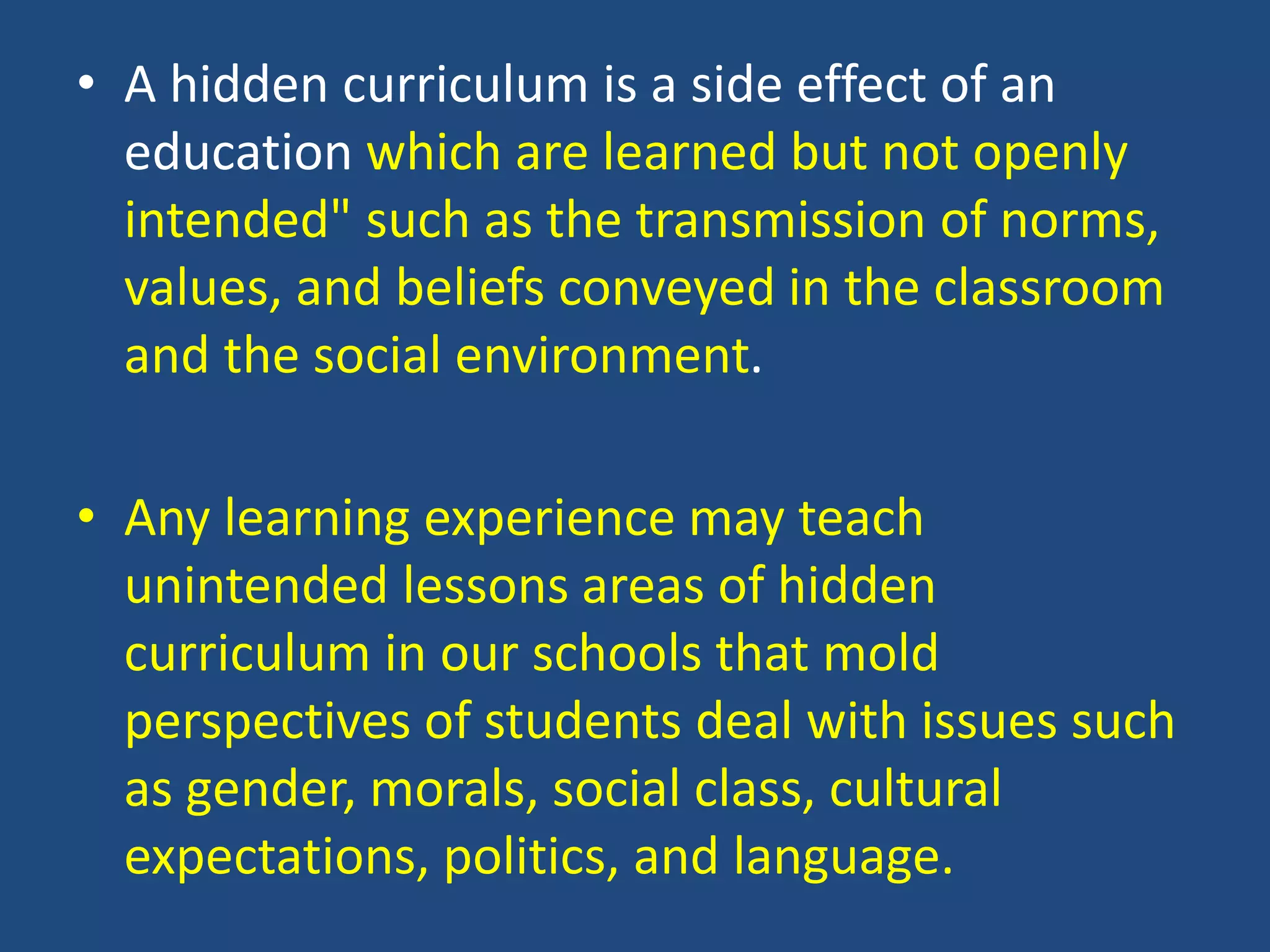 • A hidden curriculum is a side effect of an
education which are learned but not openly
intended" such as the transmission of norms,
values, and beliefs conveyed in the classroom
and the social environment.
• Any learning experience may teach
unintended lessons areas of hidden
curriculum in our schools that mold
perspectives of students deal with issues such
as gender, morals, social class, cultural
expectations, politics, and language.
 