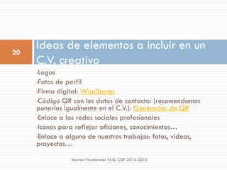 •Logos
•Fotos de perfil
•Firma digital: WiseStamp
•Código QR con los datos de contacto: (recomendamos
ponerlos igualmente en el C.V.): Generador de QR
•Enlace a las redes sociales profesionales
•Iconos para reflejar aficiones, conocimientos…
•Enlace a alguno de nuestros trabajos: fotos, videos,
proyectos…
Ideas de elementos a incluir en un
C.V. creativo
20
Marian Virumbrales P.I.O. CSIF 2014-2015
 