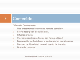 Difere del Convencional:
1. Nos presentamos con nuestro nombre completo.
2. Breve descripción de quien eres.
3. Estudios previos.
4. Proyectos realizados (mejor con fotos o videos)
5. Enumeración de fortalezas o puntos por los que destacas.
6. Razones de idoneidad para el puesto de trabajo.
7. Datos de contacto.
Contenido6
Marian Virumbrales P.I.O. CSIF 2014-2015
 