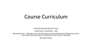 Course Curriculum
Law 420, Advocacy Skills (Criminal)
Credit Hours 3 Total Marks – 100.
Marks allocation: - Attendance 10, Five Class tests and Class performances (4 Mock trials and a
court visit), 10+10+10+10+10 = 50, Mid-term-20, Final 20 = Total 100
No written Exams.
 