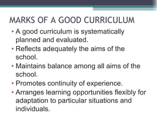 MARKS OF A GOOD CURRICULUM
• A good curriculum is systematically
planned and evaluated.
• Reflects adequately the aims of the
school.
• Maintains balance among all aims of the
school.
• Promotes continuity of experience.
• Arranges learning opportunities flexibly for
adaptation to particular situations and
individuals.

 