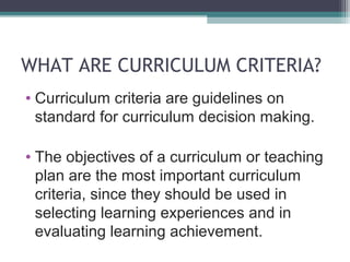 WHAT ARE CURRICULUM CRITERIA?
• Curriculum criteria are guidelines on
standard for curriculum decision making.
• The objectives of a curriculum or teaching
plan are the most important curriculum
criteria, since they should be used in
selecting learning experiences and in
evaluating learning achievement.

 