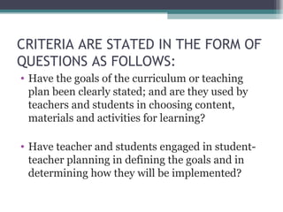 CRITERIA ARE STATED IN THE FORM OF
QUESTIONS AS FOLLOWS:
• Have the goals of the curriculum or teaching
plan been clearly stated; and are they used by
teachers and students in choosing content,
materials and activities for learning?
• Have teacher and students engaged in studentteacher planning in defining the goals and in
determining how they will be implemented?

 