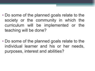 • Do some of the planned goals relate to the
society or the community in which the
curriculum will be implemented or the
teaching will be done?
• Do some of the planned goals relate to the
individual learner and his or her needs,
purposes, interest and abilities?

 
