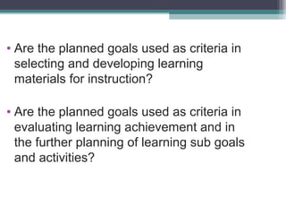 • Are the planned goals used as criteria in
selecting and developing learning
materials for instruction?
• Are the planned goals used as criteria in
evaluating learning achievement and in
the further planning of learning sub goals
and activities?

 