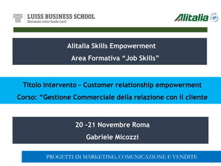 Alitalia Skills Empowerment
Area Formativa “Job Skills”
20 -21 Novembre Roma
Gabriele Micozzi
Titolo Intervento – Customer relationship empowerment
Corso: “Gestione Commerciale della relazione con il cliente
PROGETTI DI MARKETING, COMUNICAZIONE E VENDITE
 