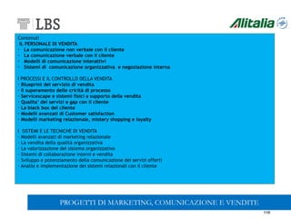 110
Contenuti
IL PERSONALE DI VENDITA
· La comunicazione non verbale con il cliente
· La comunicazione verbale con il cliente
· Modelli di comunicazione interattivi
· Sistemi di comunicazione organizzativa e negoziazione interna
I PROCESSI E IL CONTROLLO DELLA VENDITA
· Blueprint del servizio di vendita
· Il superamento delle cricità di processo
· Servicescape e sistemi fisici a supporto della vendita
· Qualita’ dei servizi e gap con il cliente
· La black box del cliente
· Modelli avanzati di Customer satisfaction
· Modelli marketing relazionale, mistery shopping e loyalty
I SISTEMI E LE TECNICHE DI VENDITA
· Modelli avanzati di marketing relazionale
· La vendita della qualità organizzativa
· La valorizzazione del sistema organizzativo
· Sistemi di collaborazione interni e vendita
· Sviluppo e potenziamento della comunicazione dei servizi offerti
· Analisi e implementazione dei sistemi relazionali con il cliente
PROGETTI DI MARKETING, COMUNICAZIONE E VENDITE
 