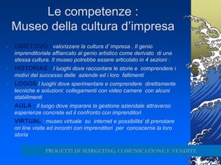 Gabriele Micozzi 133
Le competenze :
Museo della cultura d’impresa
- OBIETTIVO : valorizzare la cultura d’ impresa . Il genio
imprenditoriale affiancato al genio artistico come derivato di una
stessa cultura. Il museo potrebbe essere articolato in 4 sezioni :
- HISTORIAE : I luoghi dove raccontare le storie e comprendere i
motivi del successo delle aziende ed i loro fallimenti
- LOGOS I luoghi dove sperimentare e comprendere direttamente
tecniche e soluzioni: collegamenti con video camere con alcuni
stabilimenti
- AULA : Il luogo dove imparare la gestione aziendale attraverso
esperienze concrete ed il confronto con imprenditori
- VIRTUAL : museo virtuale su internet e possibilita’ di prenotare
on line visite ed incontri con imprenditori per conoscerne la loro
storia
PROGETTI DI MARKETING, COMUNICAZIONE E VENDITE
 