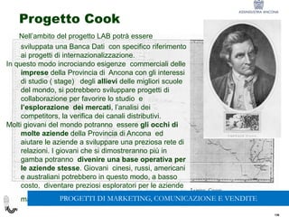 136
136
Progetto Cook
Nell’ambito del progetto LAB potrà essere
sviluppata una Banca Dati con specifico riferimento
ai progetti di internazionalizzazione.
In questo modo incrociando esigenze commerciali delle
imprese della Provincia di Ancona con gli interessi
di studio ( stage) degli allievi delle migliori scuole
del mondo, si potrebbero sviluppare progetti di
collaborazione per favorire lo studio e
l’esplorazione dei mercati, l’analisi dei
competitors, la verifica dei canali distributivi.
Molti giovani del mondo potranno essere gli occhi di
molte aziende della Provincia di Ancona ed
aiutare le aziende a sviluppare una preziosa rete di
relazioni. I giovani che si dimostreranno più in
gamba potranno divenire una base operativa per
le aziende stesse. Giovani cinesi, russi, americani
e australiani potrebbero in questo modo, a basso
costo, diventare preziosi esploratori per le aziende
marchigiane.PROGETTI DI MARKETING, COMUNICAZIONE E VENDITE
 