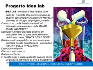 138
Progetto Idea lab
IDEA LAB : concorsi di idee lanciati dalle
aziende . A queste sfide saranno invitati gli
studenti delle migliori Università del Mondo. Il
processo di sviluppo del progetto prevede:
Convenzioni con Università nazionali ed
internazionali e creazione della “BANCA
DEGLI INVENTORI “
Definizione modello standard di lancio dei
concorsi di idee da parte delle aziende e
definizione di una “ BANCA DELLE SFIDE”
Definizione di una piattaforma web based dove
collocare le sfide progettuali ed i loro risultati
( BANCA DELLE INVENZIONI)
Definizione dei premi
Elaborazione concorso
Definizione Giurie
In questo modo il museo potrebbe divenire anche
un prezioso patrimonio di idee a disposizione
delle aziende del territorio
PROGETTI DI MARKETING, COMUNICAZIONE E VENDITE
 