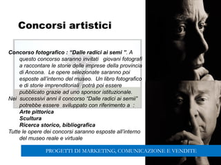 139
Concorsi artistici
Concorso fotografico : “Dalle radici ai semi ”. A
questo concorso saranno invitati giovani fotografi
a raccontare le storie delle imprese della provincia
di Ancona. Le opere selezionate saranno poi
esposte all’interno del museo. Un libro fotografico
e di storie imprenditoriali potrà poi essere
pubblicato grazie ad uno sponsor istituzionale.
Nei successivi anni il concorso “Dalle radici ai semii”
potrebbe essere sviluppato con riferimento a :
Arte pittorica
Scultura
Ricerca storico, bibliografica
Tutte le opere dei concorsi saranno esposte all’interno
del museo reale e virtuale
PROGETTI DI MARKETING, COMUNICAZIONE E VENDITE
 