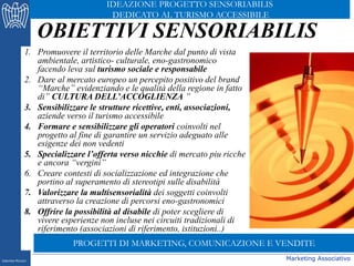 Marketing Associativo
OBIETTIVI SENSORIABILIS
1. Promuovere il territorio delle Marche dal punto di vista
ambientale, artistico- culturale, eno-gastronomico
facendo leva sul turismo sociale e responsabile
2. Dare al mercato europeo un percepito positivo del brand
“Marche” evidenziando e le qualità della regione in fatto
di” CULTURA DELL’ACCOGLIENZA ”
3. Sensibilizzare le strutture ricettive, enti, associazioni,
aziende verso il turismo accessibile
4. Formare e sensibilizzare gli operatori coinvolti nel
progetto al fine di garantire un servizio adeguato alle
esigenze dei non vedenti
5. Specializzare l’offerta verso nicchie di mercato piu ricche
e ancora “vergini”
6. Creare contesti di socializzazione ed integrazione che
portino al superamento di stereotipi sulle disabilità
7. Valorizzare la multisensorialità dei soggetti coinvolti
attraverso la creazione di percorsi eno-gastronomici
8. Offrire la possibilità al disabile di poter scegliere di
vivere esperienze non incluse nei circuiti tradizionali di
riferimento (associazioni di riferimento, istituzioni..)
Gabriele Micozzi
IDEAZIONE PROGETTO SENSORIABILIS
DEDICATO AL TURISMO ACCESSIBILE
PROGETTI DI MARKETING, COMUNICAZIONE E VENDITE
 
