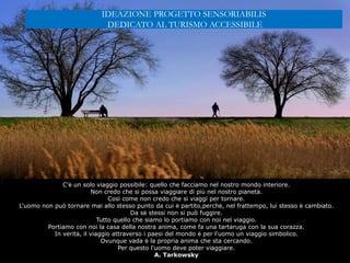 C'è un solo viaggio possibile: quello che facciamo nel nostro mondo interiore.
Non credo che si possa viaggiare di più nel nostro pianeta.
Così come non credo che si viaggi per tornare.
L'uomo non può tornare mai allo stesso punto da cui è partito,perchè, nel frattempo, lui stesso è cambiato.
Da sè stessi non si può fuggire.
Tutto quello che siamo lo portiamo con noi nel viaggio.
Portiamo con noi la casa della nostra anima, come fa una tartaruga con la sua corazza.
In verità, il viaggio attraverso i paesi del mondo è per l'uomo un viaggio simbolico.
Ovunque vada è la propria anima che sta cercando.
Per questo l'uomo deve poter viaggiare.
A. Tarkowsky
IDEAZIONE PROGETTO SENSORIABILIS
DEDICATO AL TURISMO ACCESSIBILE
 