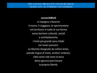 sensoriABILIS
si impegna a favorire
il vivere, il viaggiare, lo sperimentare
nel territorio in tutte le sue forme
senza barriere culturali, sociali
e architettoniche.
I limiti più grandi sono infatti
nei nostri pensieri.
Le Marche disegnate da colline lente,
placide lingue di mare, sentieri ombrosi,
città come nidi sono la terra
dove ognuno può trovare
la propria libertà.
IDEAZIONE PROGETTO SENSORIABILIS
DEDICATO AL TURISMO ACCESSIBILE
 