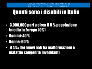 Quanti sono i disabili in Italia
• 3.000.000 pari a circa il 5 % popolazione
(media in Europa 10%)
• Uomini: 40 %
• Donne: 60 %
• il 4‰ dei nuovi nati ha malformazioni o
malattie congenite invalidanti
IDEAZIONE PROGETTO SENSORIABILIS
DEDICATO AL TURISMO ACCESSIBILE
 