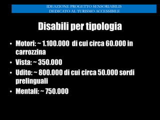 Disabili per tipologia
• Motori: ~ 1.100.000 di cui circa 60.000 in
carrozzina
• Vista: ~ 350.000
• Udito: ~ 800.000 di cui circa 50.000 sordi
prelinguali
• Mentali: ~ 750.000
IDEAZIONE PROGETTO SENSORIABILIS
DEDICATO AL TURISMO ACCESSIBILE
 
