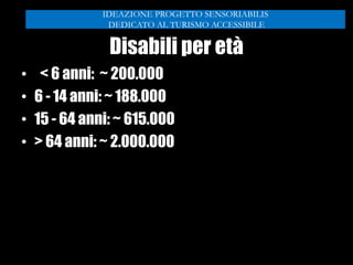 Disabili per età
• < 6 anni: ~ 200.000
• 6 - 14 anni: ~ 188.000
• 15 - 64 anni: ~ 615.000
• > 64 anni: ~ 2.000.000
IDEAZIONE PROGETTO SENSORIABILIS
DEDICATO AL TURISMO ACCESSIBILE
 