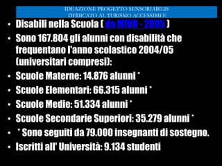 • Disabili nella Scuola ( da MIUR - 2005 )
• Sono 167.804 gli alunni con disabilità che
frequentano l'anno scolastico 2004/05
(universitari compresi):
• Scuole Materne: 14.876 alunni *
• Scuole Elementari: 66.315 alunni *
• Scuole Medie: 51.334 alunni *
• Scuole Secondarie Superiori: 35.279 alunni *
• * Sono seguiti da 79.000 insegnanti di sostegno.
• Iscritti all' Università: 9.134 studenti
IDEAZIONE PROGETTO SENSORIABILIS
DEDICATO AL TURISMO ACCESSIBILE
 