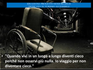 • "Quando vivi in un luogo a lungo diventi cieco
perché non osservi più nulla. Io viaggio per non
diventare cieco."
IDEAZIONE PROGETTO SENSORIABILIS
DEDICATO AL TURISMO ACCESSIBILE
 