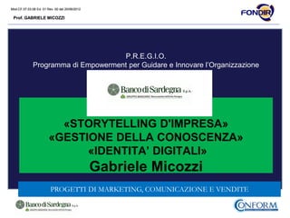 Mod.CF.07.03.08 Ed. 01 Rev. 00 del 20/06/2012
Prof. GABRIELE MICOZZI
Mod.CF.07.03.08 Ed. 01 Rev. 00 del 20/06/2012
Prof. GABRIELE MICOZZI
P.R.E.G.I.O.
Programma di Empowerment per Guidare e Innovare l’Organizzazione
Prot. n. 200/2014
«STORYTELLING D'IMPRESA»
«GESTIONE DELLA CONOSCENZA»
«IDENTITA’ DIGITALI»
Gabriele Micozzi
PROGETTI DI MARKETING, COMUNICAZIONE E VENDITE
 