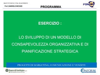 Mod.CF.07.03.08 Ed. 01 Rev. 00 del 20/06/2012
Prof. GABRIELE MICOZZI
Mod.CF.07.03.08 Ed. 01 Rev. 00 del 20/06/2012
Prof. GABRIELE MICOZZI
PROGRAMMA
ESERCIZIO :
LO SVILUPPO DI UN MODELLO DI
CONSAPEVOLEZZA ORGANIZZATIVA E DI
PIANIFICAZIONE STRATEGICA
PROGETTI DI MARKETING, COMUNICAZIONE E VENDITE
 