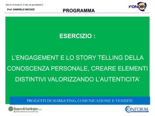 Mod.CF.07.03.08 Ed. 01 Rev. 00 del 20/06/2012
Prof. GABRIELE MICOZZI
Mod.CF.07.03.08 Ed. 01 Rev. 00 del 20/06/2012
Prof. GABRIELE MICOZZI
PROGRAMMA
ESERCIZIO :
L’ENGAGEMENT E LO STORY TELLING DELLA
CONOSCENZA PERSONALE, CREARE ELEMENTI
DISTINTIVI VALORIZZANDO L’AUTENTICITA’
PROGETTI DI MARKETING, COMUNICAZIONE E VENDITE
 