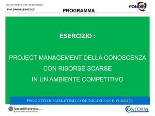 Mod.CF.07.03.08 Ed. 01 Rev. 00 del 20/06/2012
Prof. GABRIELE MICOZZI
Mod.CF.07.03.08 Ed. 01 Rev. 00 del 20/06/2012
Prof. GABRIELE MICOZZI
PROGRAMMA
ESERCIZIO :
PROJECT MANAGEMENT DELLA CONOSCENZA
CON RISORSE SCARSE
IN UN AMBIENTE COMPETITIVO
PROGETTI DI MARKETING, COMUNICAZIONE E VENDITE
 