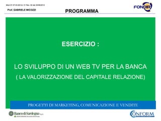 Mod.CF.07.03.08 Ed. 01 Rev. 00 del 20/06/2012
Prof. GABRIELE MICOZZI
Mod.CF.07.03.08 Ed. 01 Rev. 00 del 20/06/2012
Prof. GABRIELE MICOZZI
PROGRAMMA
ESERCIZIO :
LO SVILUPPO DI UN WEB TV PER LA BANCA
( LA VALORIZZAZIONE DEL CAPITALE RELAZIONE)
PROGETTI DI MARKETING, COMUNICAZIONE E VENDITE
 