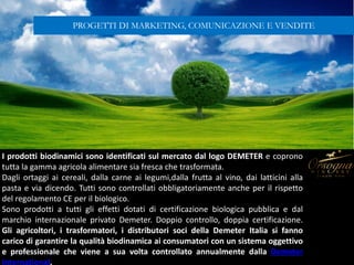 I prodotti biodinamici sono identificati sul mercato dal logo DEMETER e coprono
tutta la gamma agricola alimentare sia fresca che trasformata.
Dagli ortaggi ai cereali, dalla carne ai legumi,dalla frutta al vino, dai latticini alla
pasta e via dicendo. Tutti sono controllati obbligatoriamente anche per il rispetto
del regolamento CE per il biologico.
Sono prodotti a tutti gli effetti dotati di certificazione biologica pubblica e dal
marchio internazionale privato Demeter. Doppio controllo, doppia certificazione.
Gli agricoltori, i trasformatori, i distributori soci della Demeter Italia si fanno
carico di garantire la qualità biodinamica ai consumatori con un sistema oggettivo
e professionale che viene a sua volta controllato annualmente dalla Demeter
International.
PROGETTI DI MARKETING, COMUNICAZIONE E VENDITE
 