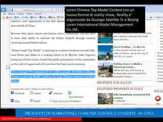 Gabriele Micozzi LUISS UNIVPM gmicozzi@yahoo.it
Loren Chinese Top Model Contest con un
nuovo format di reality show,. Reality e’
organizzato da Guangxi Satellite Tv e Beijing
Loren International Model Management
Co.,ltd.,
PROGETTI DI MARKETING, COMUNICAZIONE E VENDITE IN CINA
 
