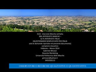 3121 interviste Marche ed Italia
38% INTERVISTE MARCHE –
62 % INTERVISTE ITALIA
(QUESTIONARIO SEMPLIFICATO PER ITALIA
solo le domande riportate nel presente documento)
campione stocastico
Febbraio – Marzo 2014
Gabriele Micozzi
Docente Marketing
Università Politecnica delle Marche
gmicozzi@yahoo.it
3491026113
OSSERVATORI E RICERCHE QUALITATIVE E QUANTITATIVE
 
