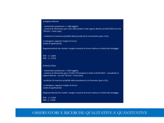 a) Regione Marche
- numerosità campionaria = 1.186 soggetti,
- universo di riferimento pari a 451.249 (residenti nella regione Marche al 01/01/2013 con età
³ 60 anni - Fonte Istat),
- condizioni di massima variabilità della prevalenza di un fenomeno (pari a 0,5),
si ottengono i seguenti margini di errore:
Livello di significatività
Rappresentatività dei risultati: margine massimo di errore relativo ai risultati del sondaggio
95% +/- 2,84%
99% +/- 3,74%
b) Resto d'Italia
- numerosità campionaria = 1.935 soggetti,
- universo di riferimento pari a 15.835.773 (residenti in Italia al 01/01/2013 - escludendo la
regione Marche - con età ³ 60 anni - Fonte Istat),
-condizioni di massima variabilità della prevalenza di un fenomeno (pari a 0,5),
si ottengono i seguenti margini di errore:
Livello di significatività
Rappresentatività dei risultati: margine massimo di errore relativo ai risultati del sondaggio
95% +/- 2,23%
99% +/- 2,93%
OSSERVATORI E RICERCHE QUALITATIVE E QUANTITATIVE
 
