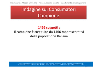 1466 soggetti :
Il campione è costituito da 1466 rappresentativi
delle popolazione Italiana
Indagine sui Consumatori
Campione
259
Prof. Gabriele Micozzi Università - Politecnica delle Marche - Dipartimento di Management
OSSERVATORI E RICERCHE QUALITATIVE E QUANTITATIVE
 