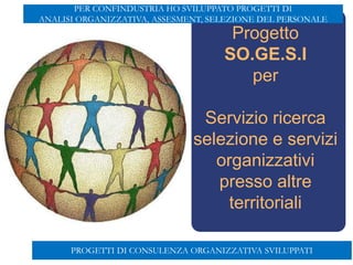 Progetto
SO.GE.S.I
per
Servizio ricerca
selezione e servizi
organizzativi
presso altre
territoriali
Aut. min. del 6/10/2005 prot.13/I/0000285
PROGETTI DI CONSULENZA ORGANIZZATIVA SVILUPPATI
PER CONFINDUSTRIA HO SVILUPPATO PROGETTI DI
ANALISI ORGANIZZATIVA, ASSESMENT, SELEZIONE DEL PERSONALE
 