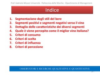 1. Segmentazione degli stili del bere
2. Segmenti positivi e segmenti negativi verso il vino
3. Dettaglio delle caratteristiche dei diversi segmenti
4. Quale è viene percepito come il miglior vino italiano?
5. Criteri di consumo
6. Criteri di scelta
7. Criteri di influenza
8. Criteri di percezione
Indice
261
Prof. Gabriele Micozzi Università - Politecnica delle Marche - Dipartimento di Management
OSSERVATORI E RICERCHE QUALITATIVE E QUANTITATIVE
 