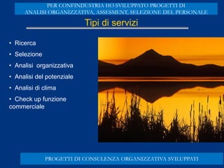 Tipi di servizi
• Ricerca
• Selezione
• Analisi organizzativa
• Analisi del potenziale
• Analisi di clima
• Check up funzione
commerciale
PROGETTI DI CONSULENZA ORGANIZZATIVA SVILUPPATI
PER CONFINDUSTRIA HO SVILUPPATO PROGETTI DI
ANALISI ORGANIZZATIVA, ASSESMENT, SELEZIONE DEL PERSONALE
 