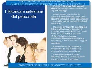 1.Ricerca e selezione
del personale
L’attività di Ricerca e Selezione del
Personale si struttura essenzialmente nei
seguenti passaggi:
• Analisi dei bisogni aziendali, del
contesto di riferimento, descrizione della
posizione da ricoprire e delle caratteristiche
che dovrebbe avere il candidato ideale (job
description)
• In accordo con l’azienda, pianificazione
delle modalità di ricerca (inserzioni su
quotidiani, ricerca nella Banca dati , ricerca
diretta etc.), dei metodi di selezione
(Colloqui individuali, di gruppo,
somministrazione di test attitudinali e di
personalità), e formalizzazione dei rapporti
contrattuali
• Stesura di un profilo personale e
professionale dei singoli candidati e
presentazione delle risorse idonee
• Accompagnamento e supporto
all’Azienda durante le successive fasi di
selezione e di primo inserimento
PROGETTI DI CONSULENZA ORGANIZZATIVA SVILUPPATI
PER CONFINDUSTRIA HO SVILUPPATO PROGETTI DI
ANALISI ORGANIZZATIVA, ASSESMENT, SELEZIONE DEL PERSONALE
 
